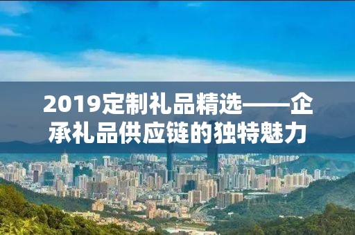 2019定制礼品精选——企承礼品供应链的独特魅力